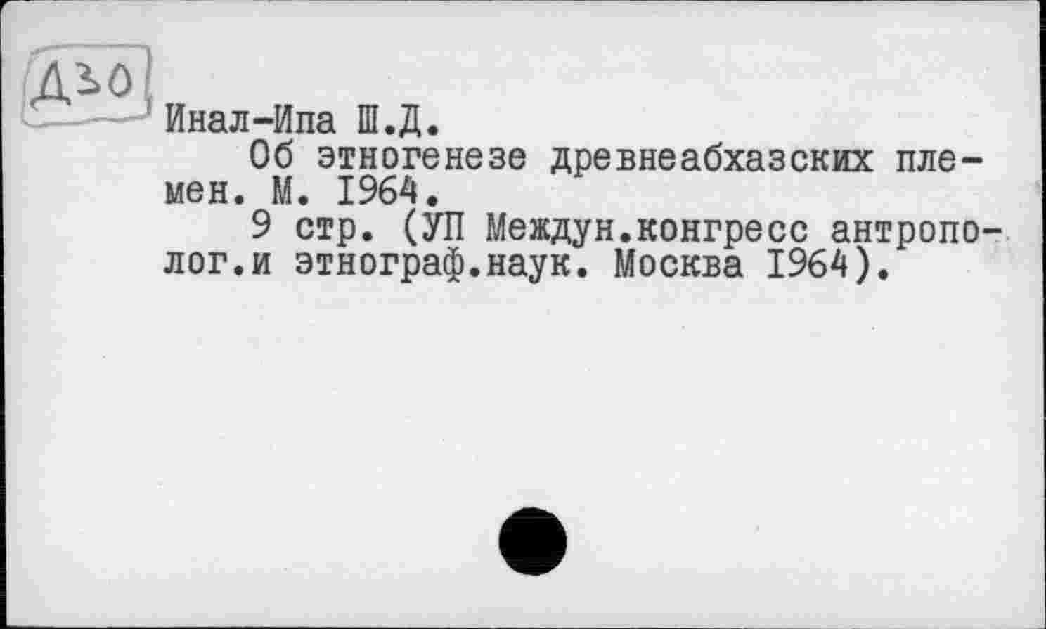 ﻿ддо
Инал-Ипа Ш.Д.
Об этногенезе древнеабхазских племен. М. 1964.
9 стр. (УП Междун.конгресс антрополог, и этнограф.наук. Москва 1964).